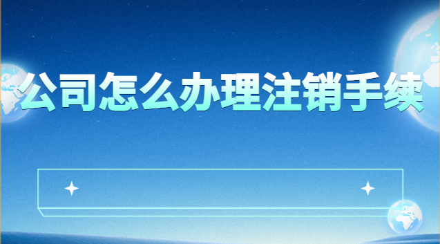 公司怎么辦理注銷手續最快(公司如何辦理注銷手續)