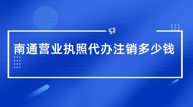 南通代辦營業執照一般需要多少錢(南通市營業執照辦理代辦費用)