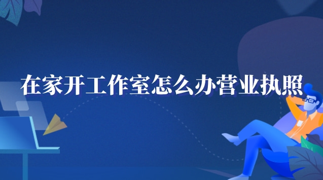在家工作室怎么辦營(yíng)業(yè)執(zhí)照(在家開個(gè)工作室需要營(yíng)業(yè)執(zhí)照嗎)