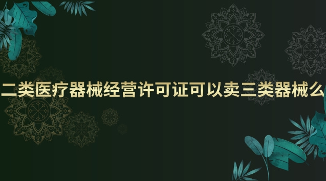 二類醫療器械經營許可證可以賣三類器械么 二類醫療器械經營許可證和備案有什么區別
